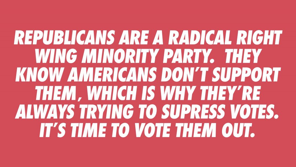 Republicans are a radical right wing minority party. They know Americans don't support them, which is why they're always trying to suppress votes. It's time to vote them out. 